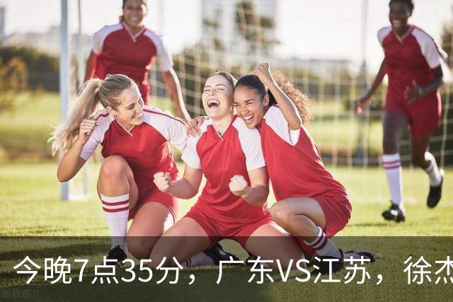 今晚7点35分，广东VS江苏，徐杰需正名，亚帅迎考验，王仕鹏担任解说！