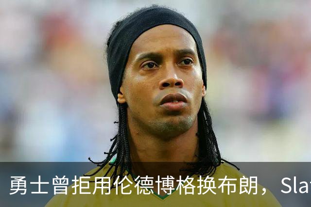 勇士曾拒用伦德博格换布朗，Slater曝库里盼补强内线