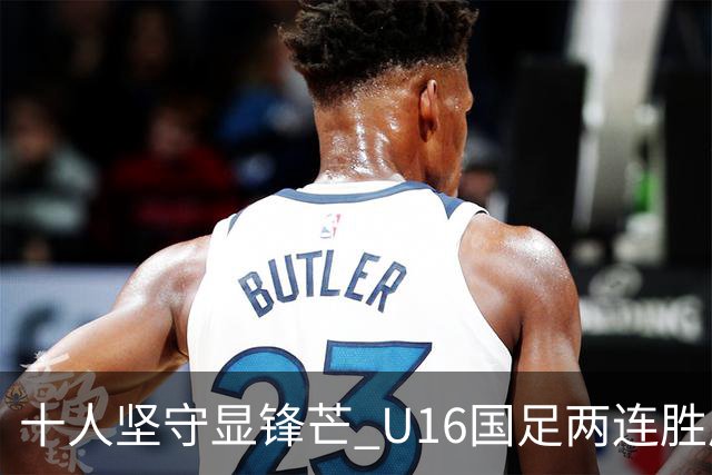 十人坚守显锋芒 U16国足两连胜展青训硕果