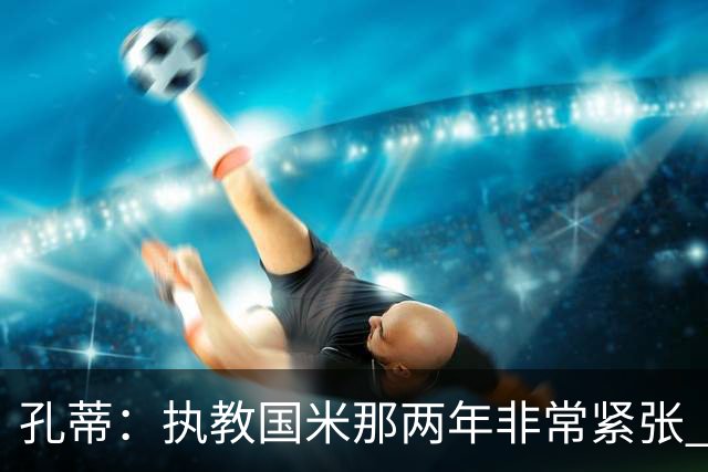 孔蒂：执教国米那两年非常紧张 现在他们有竞争力