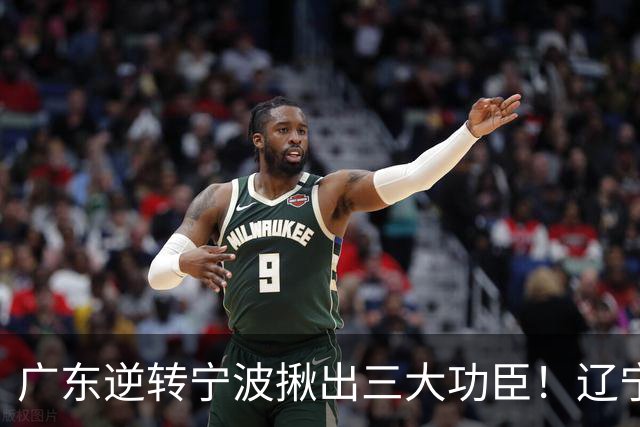 广东逆转宁波揪出三大功臣！辽宁弃将又立功：周鹏关键三分太硬了