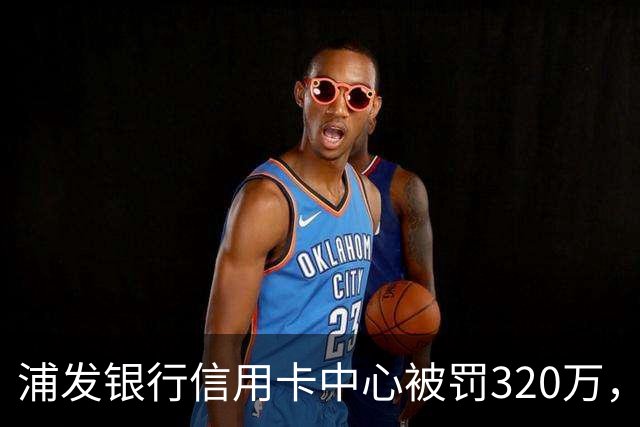 浦发银行信用卡中心被罚320万，涉多项违规