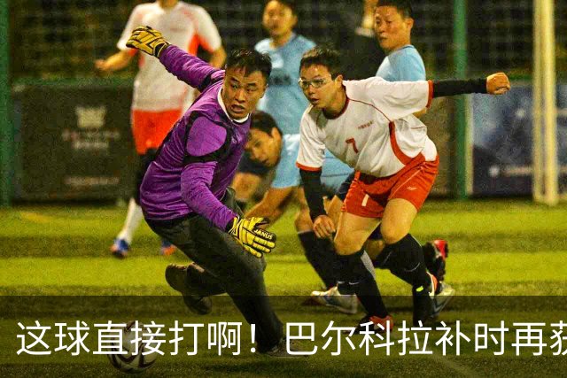 这球直接打啊！巴尔科拉补时再获单刀，犹豫太久分球最终被抢断