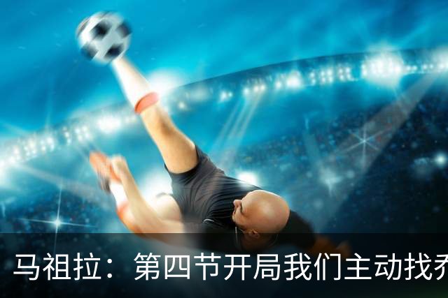 马祖拉：第四节开局我们主动找乔治进攻 他和塔图姆逐渐适应体系